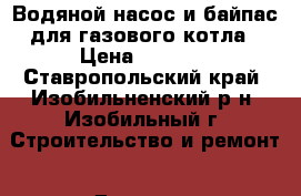 Водяной насос и байпас для газового котла › Цена ­ 4 000 - Ставропольский край, Изобильненский р-н, Изобильный г. Строительство и ремонт » Другое   . Ставропольский край